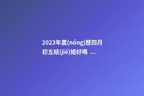 2023年農(nóng)歷四月初五結(jié)婚好嗎，是訂婚嫁娶黃道吉日嗎